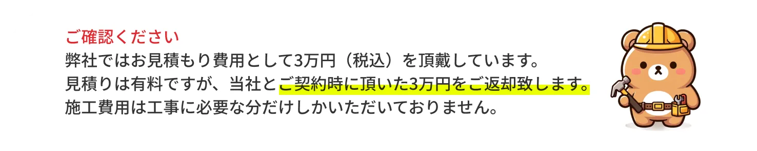 ご確認ください 弊社でははお見積もり費用として別途3万円（税別）を頂戴しています。ただし、ご成約後にお見積もり代は全額お返しいたします。施工費用は工事に必要な分だけしかいただいておりません。