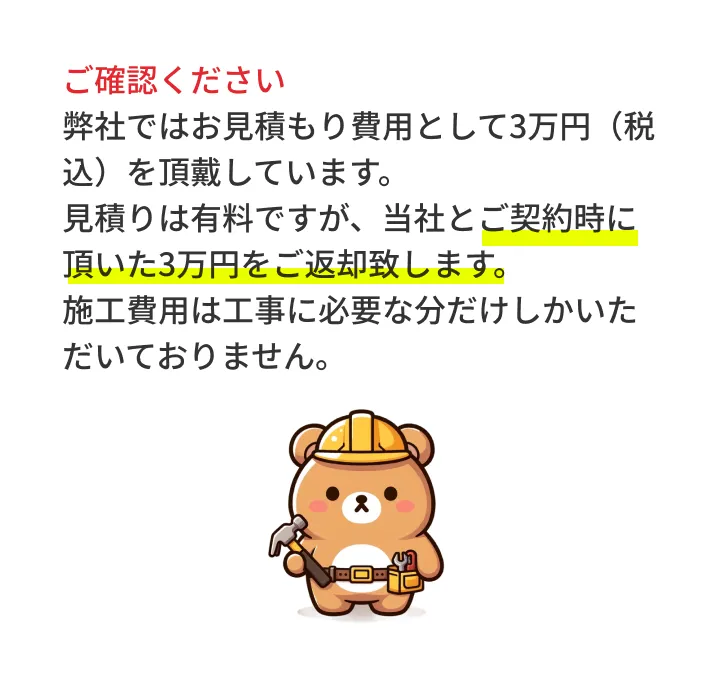 ご確認ください 弊社でははお見積もり費用として別途3万円（税別）を頂戴しています。ただし、ご成約後にお見積もり代は全額お返しいたします。施工費用は工事に必要な分だけしかいただいておりません。