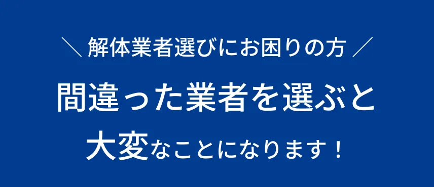 ＼ 解体業者選びにお困りの方 ／間違った業者を選ぶと大変なことになります！